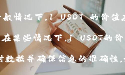 截至我知识的截止日期（2023年10月），USDT（Tether）是一种与美元挂钩的稳定币。一般情况下，1 USDT 的价值应该接近于 1 美元。也就是说，1 USDT ≈ 1 USD。

不过，USDT的实际交易价格可能会因市场供需、交易所的不同、以及其他因素略有波动。在某些情况下，1 USDT的价格可能会低于或高于1美元，但通常不会偏差太大。

需要注意的是，由于加密货币市场波动很大，因此建议您在进行交易或投资前，查阅实时数据并确保信息的准确性。如果您有特定的交易平台或市场需求，可以直接在相应的平台上查看USDT的当前价格。