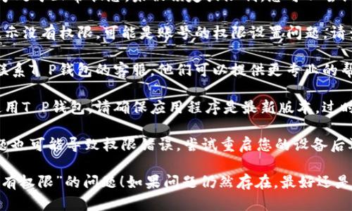 针对“T P钱包说没有权限”的问题，您可以尝试以下解决方案：

1. **检查账号状态**: 确保您的T P钱包账号处于正常状态，未被锁定或限制。您可以尝试登录官方网站查看账号状态。

2. **权限设置**: 如果是应用程序或网站提示没有权限，可能是账号的权限设置问题。请查看您的账户权限是否满足当前操作的要求。

3. **联系客服**: 如果上述方法无效，建议联系T P钱包的客服。他们可以提供更专业的帮助，解决权限问题。

4. **更新应用**: 如果您是通过移动应用使用T P钱包，请确保应用程序是最新版本。过时的版本可能会导致权限问题。

5. **重启设备**: 有时，操作系统的临时问题也可能导致权限错误。尝试重启您的设备后再次登录。

希望这些方法可以帮助您解决“T P钱包说没有权限”的问题！如果问题仍然存在，最好还是联系官方支持以获得更多帮助。